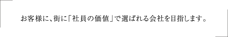 お客様に、街に「社員の価値」で選ばれる会社を目指します。