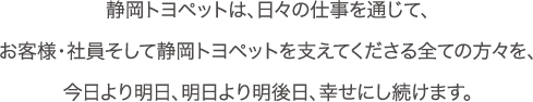 静岡トヨペットは、日々の仕事を通じて、お客様・社員そして静岡トヨペットを支えてくださる全ての方々を、今日より明日、明日より明後日、幸せにし続けます。